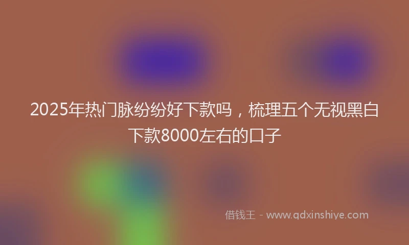 2025年热门脉纷纷好下款吗，梳理五个无视黑白下款8000左右的口子