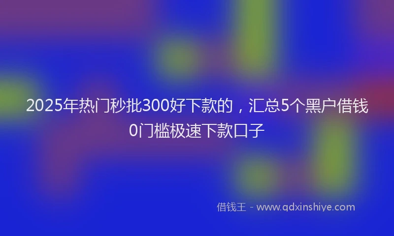 2025年热门秒批300好下款的，汇总5个黑户借钱0门槛极速下款口子