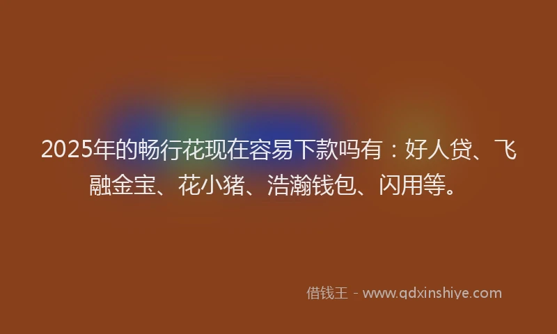 2025年的畅行花现在容易下款吗有：好人贷、飞融金宝、花小猪、浩瀚钱包、闪用等。