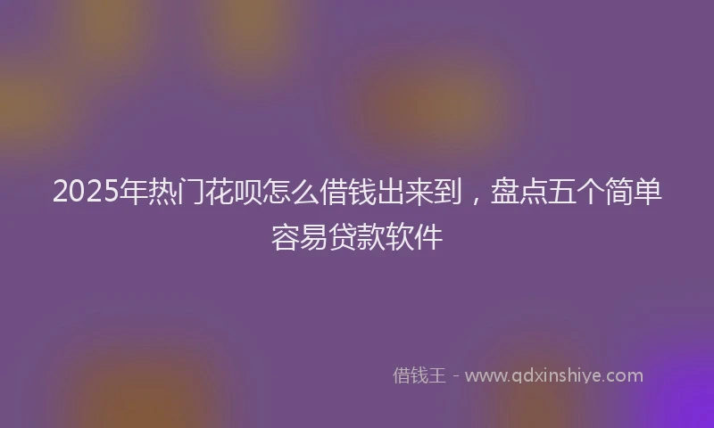 2025年热门花呗怎么借钱出来到，盘点五个简单容易贷款软件