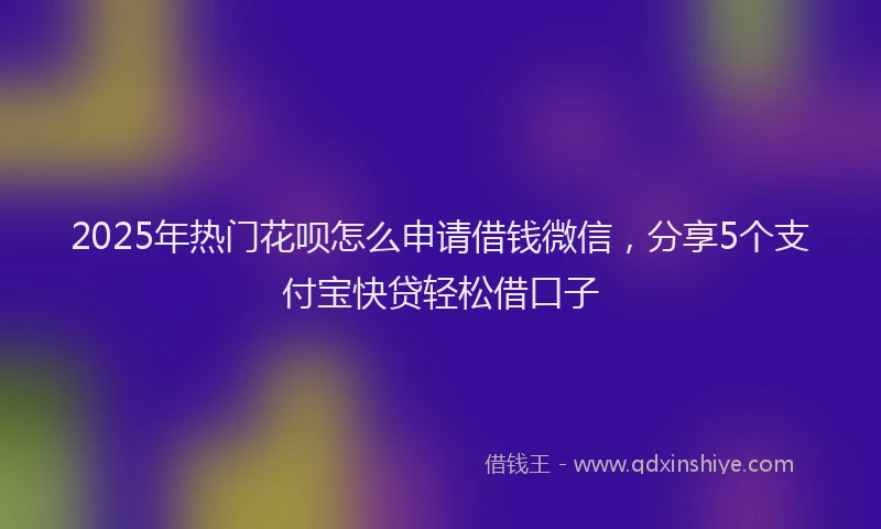 2025年热门花呗怎么申请借钱微信，分享5个支付宝快贷轻松借口子