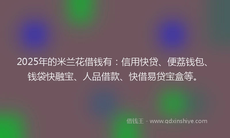 2025年的米兰花借钱有：信用快贷、便荔钱包、钱袋快融宝、人品借款、快借易贷宝盒等。