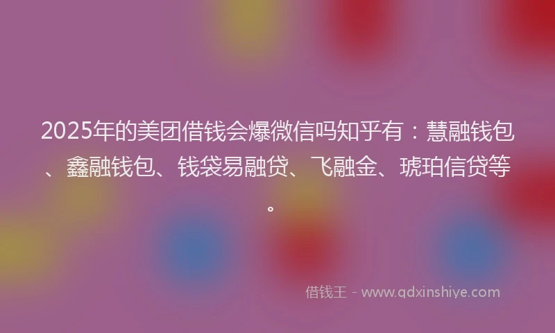 2025年的美团借钱会爆微信吗知乎有：慧融钱包、鑫融钱包、钱袋易融贷、飞融金、琥珀信贷等。