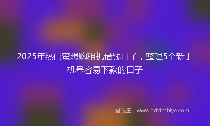 2025年热门蛮想购租机借钱口子，整理5个新手机号容易下款的口子