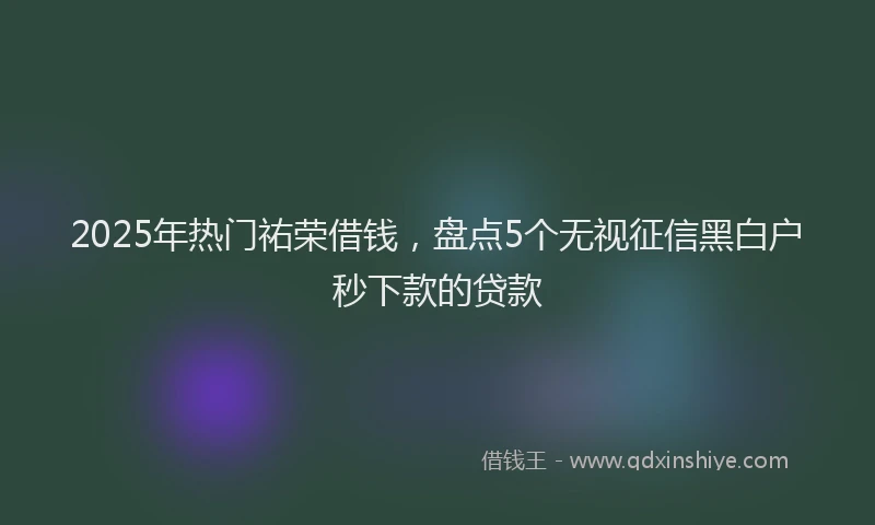2025年热门祐荣借钱，盘点5个无视征信黑白户秒下款的贷款