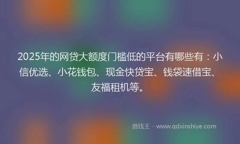 2025年的网贷大额度门槛低的平台有哪些有：小信优选、小花钱包、现金快贷宝、钱袋速借宝、友福租机等。