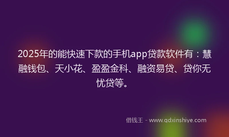 2025年的能快速下款的手机app贷款软件有：慧融钱包、天小花、盈盈金科、融资易贷、贷你无忧贷等。