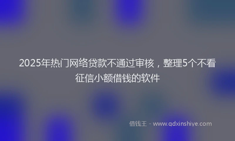 2025年热门网络贷款不通过审核，整理5个不看征信小额借钱的软件