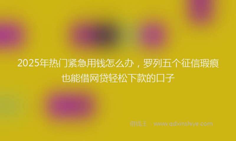 2025年热门紧急用钱怎么办，罗列五个征信瑕疵也能借网贷轻松下款的口子