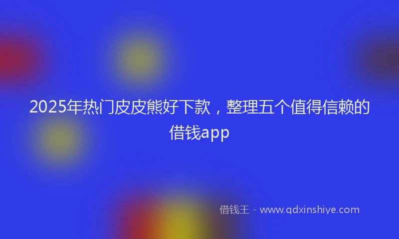2025年热门皮皮熊好下款，整理五个值得信赖的借钱app