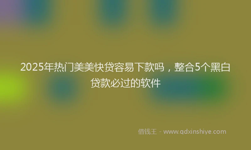 2025年热门美美快贷容易下款吗，整合5个黑白贷款必过的软件