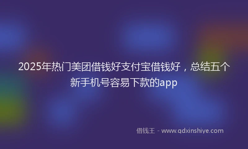 2025年热门美团借钱好支付宝借钱好，总结五个新手机号容易下款的app