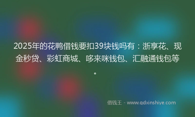 2025年的花鸭借钱要扣39块钱吗有：浙享花、现金秒贷、彩虹商城、哆来咪钱包、汇融通钱包等。