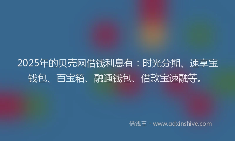 2025年的贝壳网借钱利息有：时光分期、速享宝钱包、百宝箱、融通钱包、借款宝速融等。