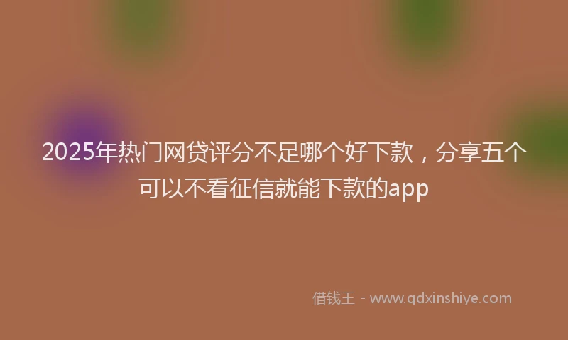 2025年热门网贷评分不足哪个好下款，分享五个可以不看征信就能下款的app