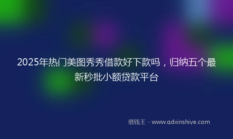 2025年热门美图秀秀借款好下款吗，归纳五个最新秒批小额贷款平台