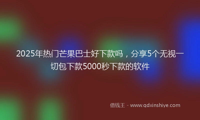 2025年热门芒果巴士好下款吗，分享5个无视一切包下款5000秒下款的软件