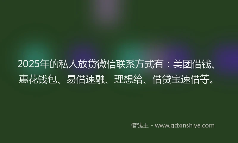 2025年的私人放贷微信联系方式有：美团借钱、惠花钱包、易借速融、理想给、借贷宝速借等。