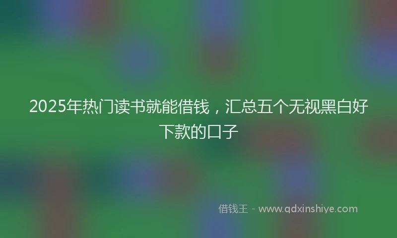 2025年热门读书就能借钱，汇总五个无视黑白好下款的口子