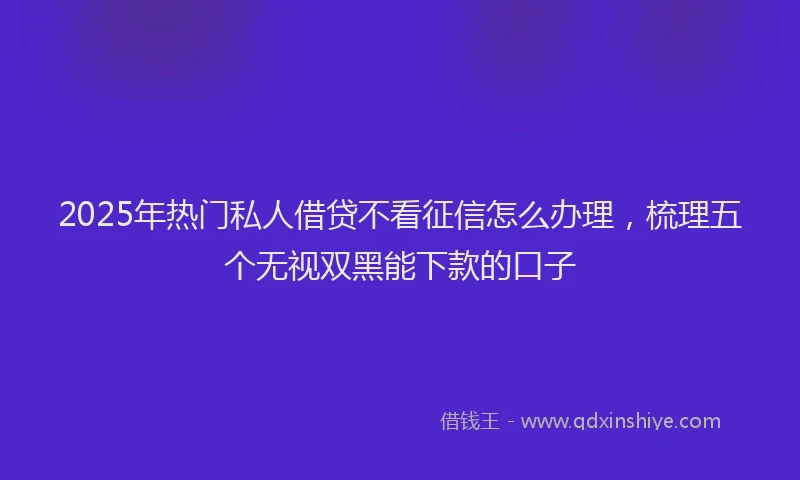 2025年热门私人借贷不看征信怎么办理，梳理五个无视双黑能下款的口子