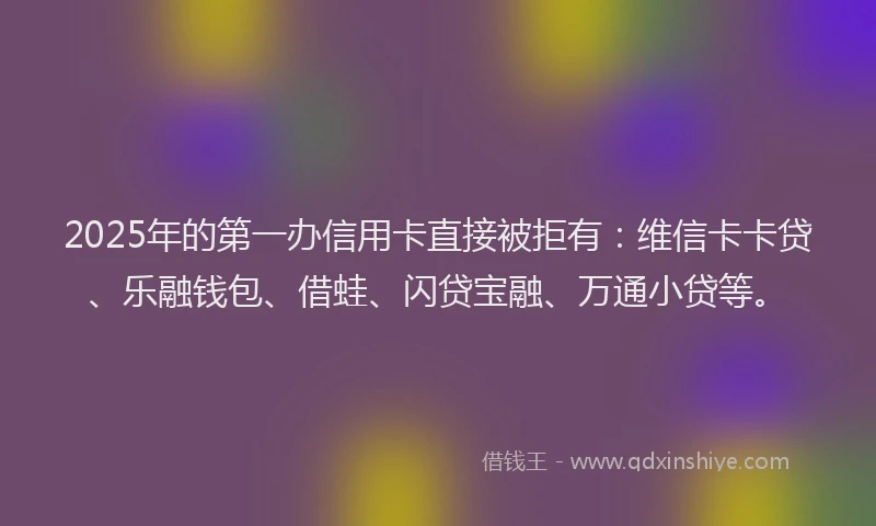 2025年的第一办信用卡直接被拒有：维信卡卡贷、乐融钱包、借蛙、闪贷宝融、万通小贷等。