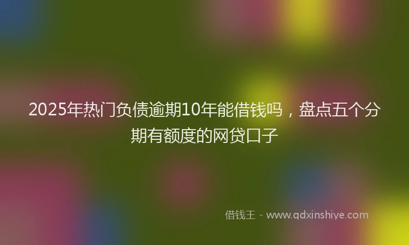 2025年热门负债逾期10年能借钱吗，盘点五个分期有额度的网贷口子