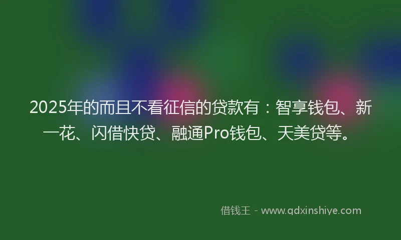 2025年的而且不看征信的贷款有：智享钱包、新一花、闪借快贷、融通Pro钱包、天美贷等。