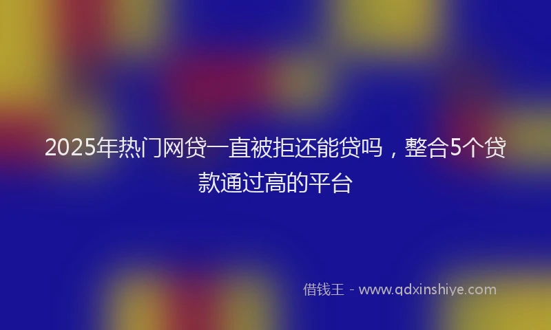 2025年热门网贷一直被拒还能贷吗，整合5个贷款通过高的平台