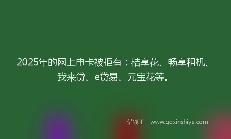 2025年的网上申卡被拒有：桔享花、畅享租机、我来贷、e贷易、元宝花等。