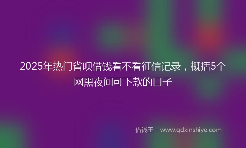 2025年热门省呗借钱看不看征信记录，概括5个网黑夜间可下款的口子