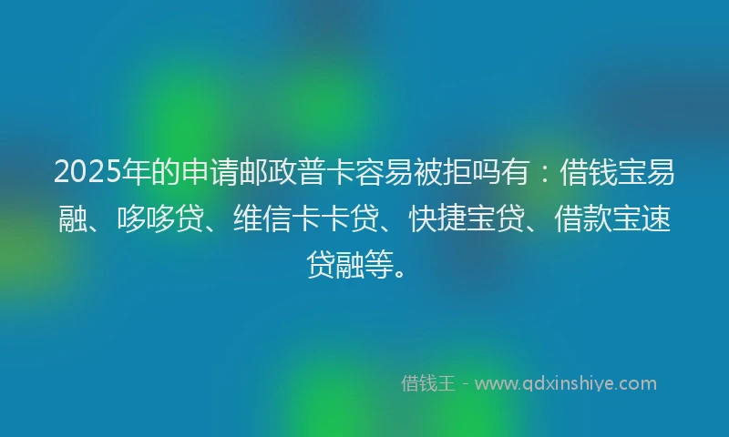 2025年的申请邮政普卡容易被拒吗有：借钱宝易融、哆哆贷、维信卡卡贷、快捷宝贷、借款宝速贷融等。