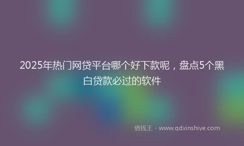 2025年热门网贷平台哪个好下款呢，盘点5个黑白贷款必过的软件