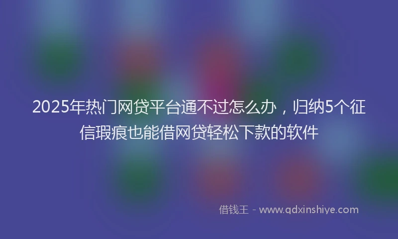 2025年热门网贷平台通不过怎么办，归纳5个征信瑕疵也能借网贷轻松下款的软件