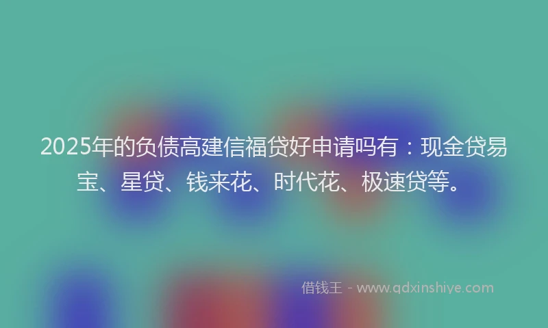 2025年的负债高建信福贷好申请吗有：现金贷易宝、星贷、钱来花、时代花、极速贷等。
