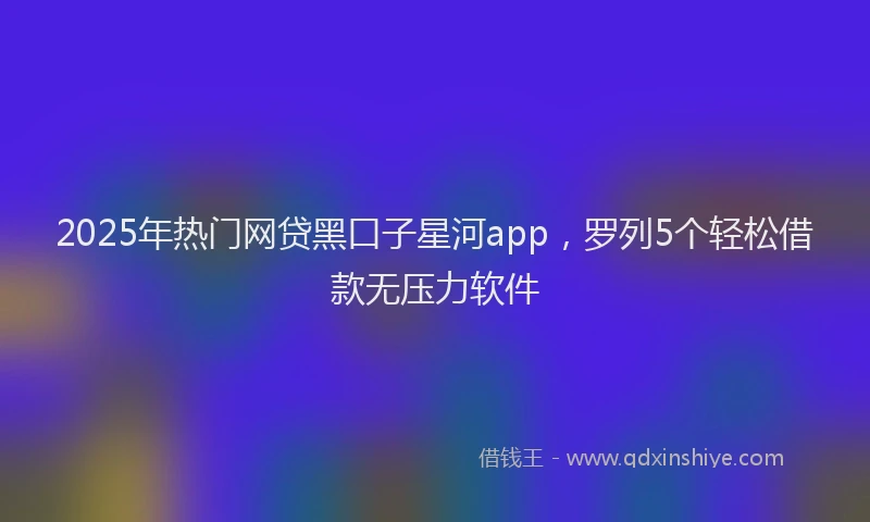 2025年热门网贷黑口子星河app，罗列5个轻松借款无压力软件