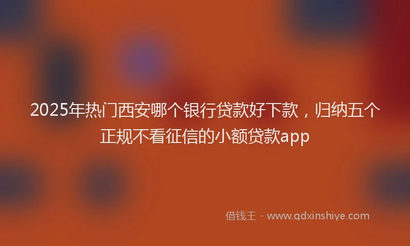 2025年热门西安哪个银行贷款好下款，归纳五个正规不看征信的小额贷款app