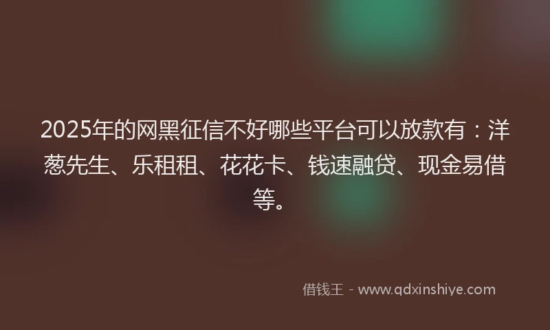 2025年的网黑征信不好哪些平台可以放款有：洋葱先生、乐租租、花花卡、钱速融贷、现金易借等。