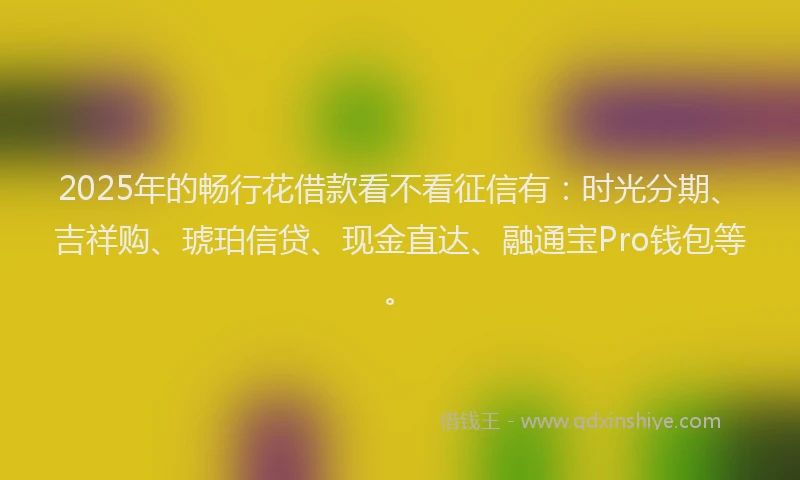 2025年的畅行花借款看不看征信有：时光分期、吉祥购、琥珀信贷、现金直达、融通宝Pro钱包等。