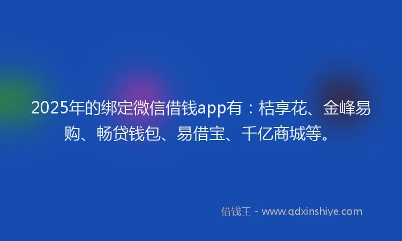 2025年的绑定微信借钱app有：桔享花、金峰易购、畅贷钱包、易借宝、千亿商城等。