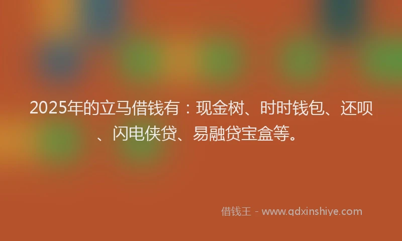 2025年的立马借钱有：现金树、时时钱包、还呗、闪电侠贷、易融贷宝盒等。