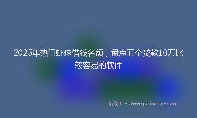 2025年热门虾球借钱名额，盘点五个贷款10万比较容易的软件