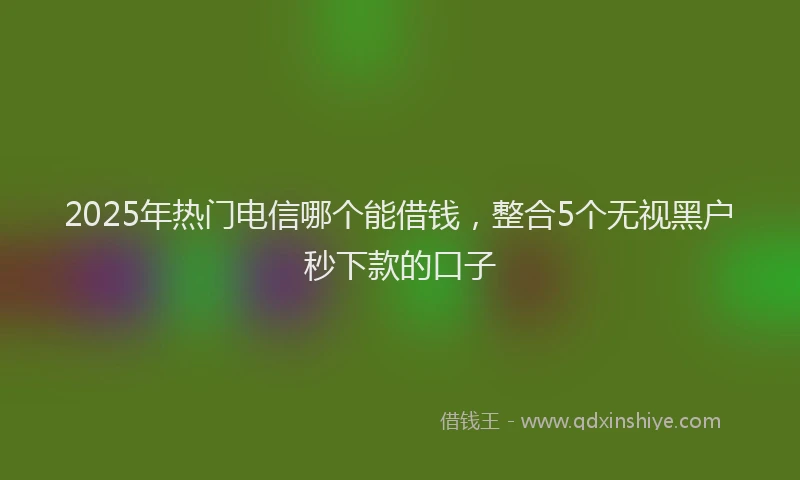 2025年热门电信哪个能借钱，整合5个无视黑户秒下款的口子