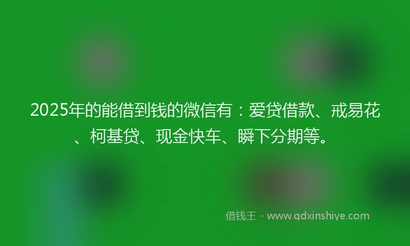 2025年的能借到钱的微信有：爱贷借款、戒易花、柯基贷、现金快车、瞬下分期等。