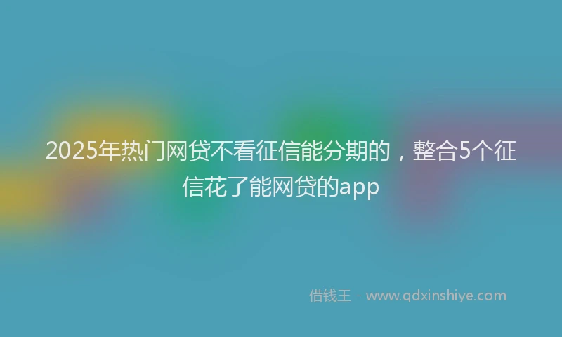 2025年热门网贷不看征信能分期的，整合5个征信花了能网贷的app