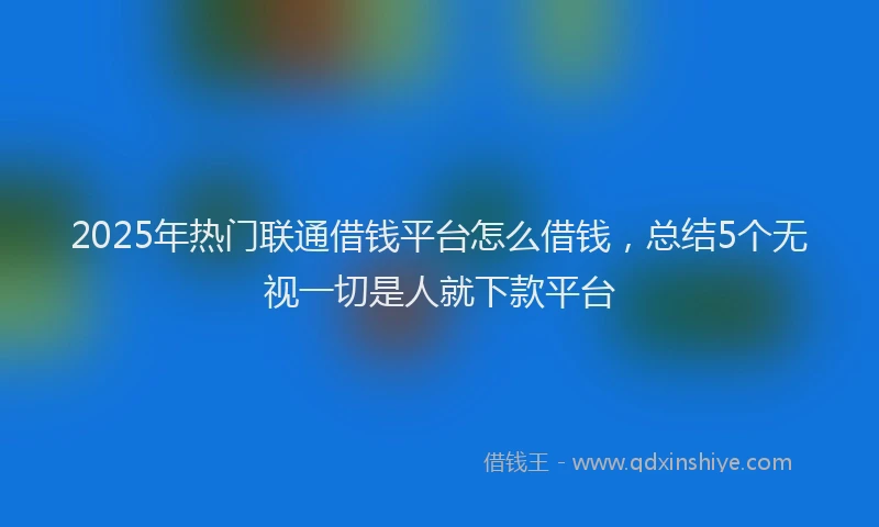2025年热门联通借钱平台怎么借钱，总结5个无视一切是人就下款平台