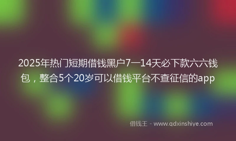2025年热门短期借钱黑户7一14天必下款六六钱包，整合5个20岁可以借钱平台不查征信的app