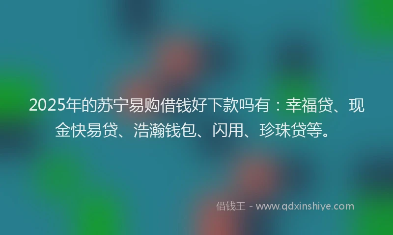 2025年的苏宁易购借钱好下款吗有：幸福贷、现金快易贷、浩瀚钱包、闪用、珍珠贷等。