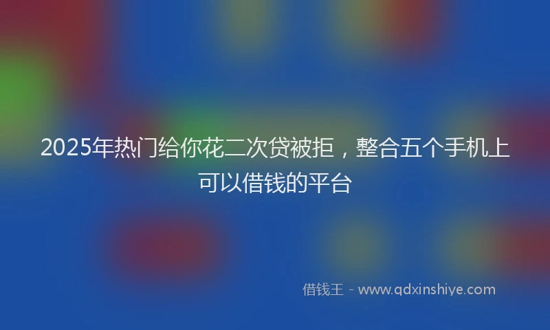 2025年热门给你花二次贷被拒，整合五个手机上可以借钱的平台