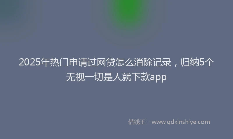 2025年热门申请过网贷怎么消除记录，归纳5个无视一切是人就下款app