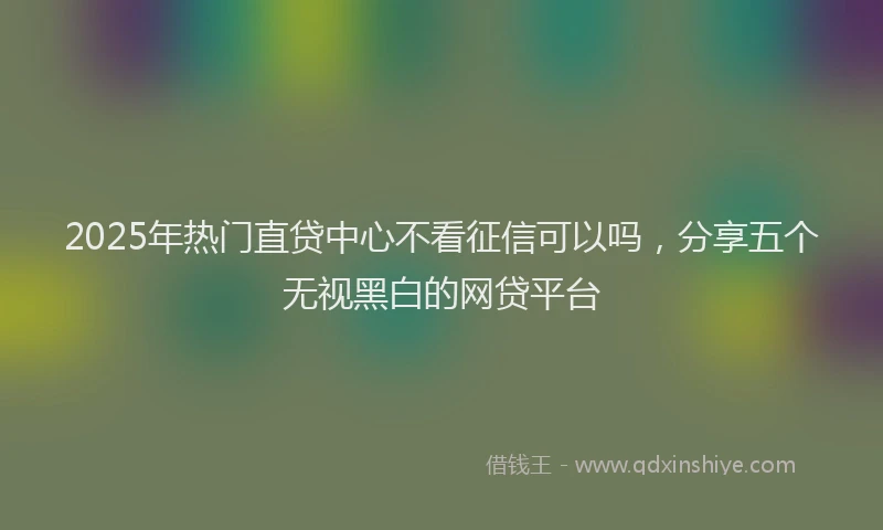 2025年热门直贷中心不看征信可以吗，分享五个无视黑白的网贷平台